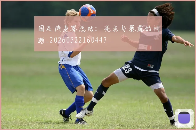 国足热身赛总结:亮点与暴露的问题_20260522160447