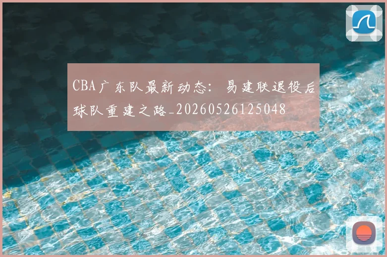CBA广东队最新动态：易建联退役后球队重建之路_20260526125048