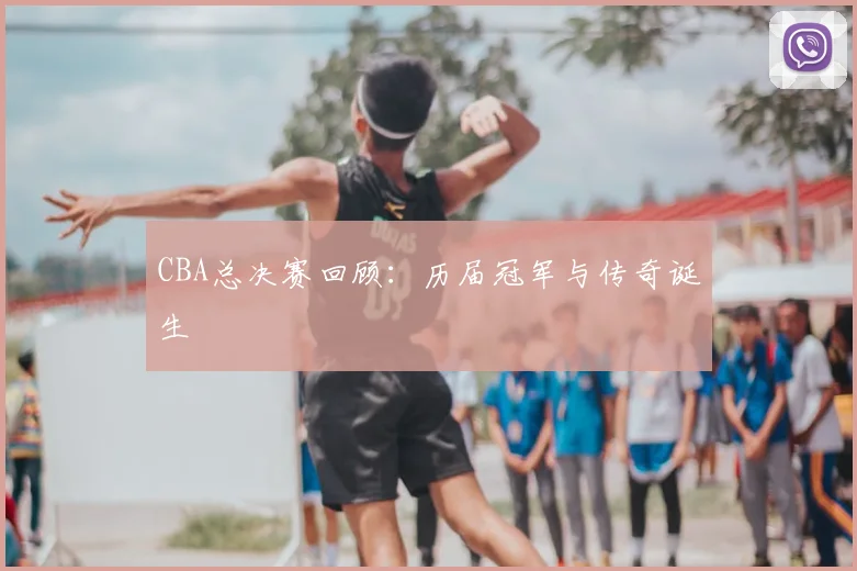 CBA总决赛回顾：历届冠军与传奇诞生