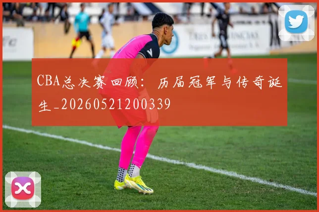 CBA总决赛回顾：历届冠军与传奇诞生_20260521200339
