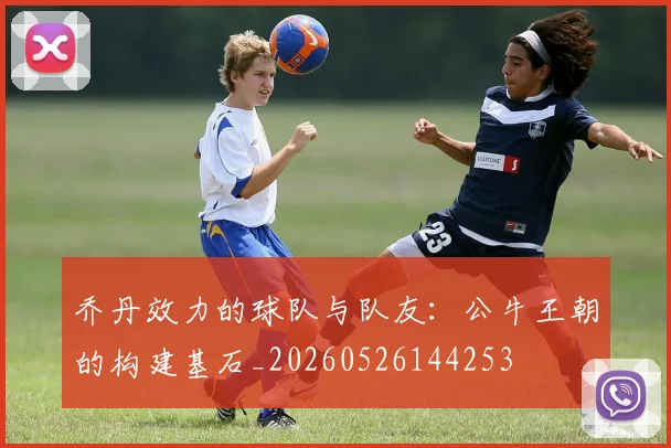 乔丹效力的球队与队友:公牛王朝的构建基石_20260526144253
