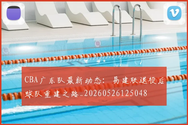 CBA广东队最新动态：易建联退役后球队重建之路_20260526125048