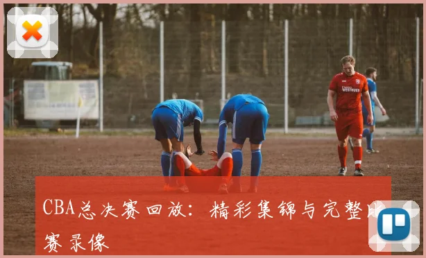CBA总决赛回放：精彩集锦与完整比赛录像