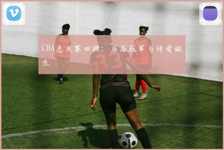 CBA总决赛回顾：历届冠军与传奇诞生