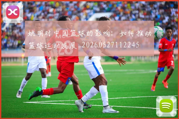 姚明对中国篮球的影响:如何推动篮球运动发展_20260527112245