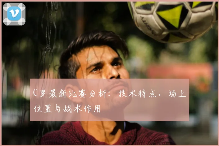C罗最新比赛分析:技术特点、场上位置与战术作用
