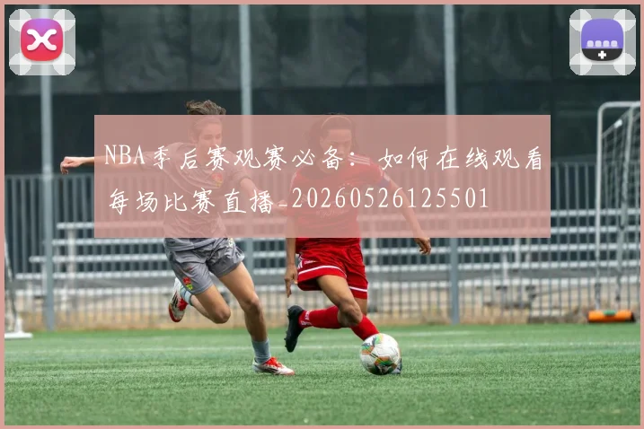 NBA季后赛观赛必备:如何在线观看每场比赛直播_20260526125501