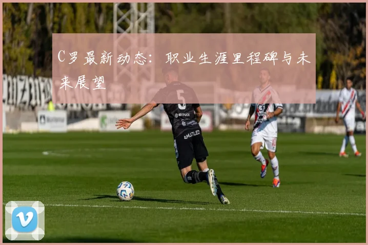C罗最新动态：职业生涯里程碑与未来展望