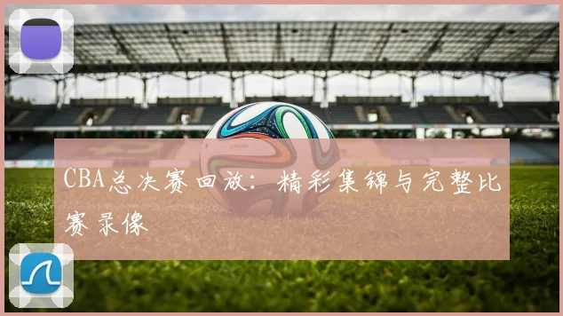 CBA总决赛回放：精彩集锦与完整比赛录像